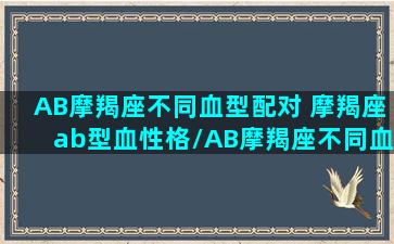 AB摩羯座不同血型配对 摩羯座ab型血性格/AB摩羯座不同血型配对 摩羯座ab型血性格-我的网站